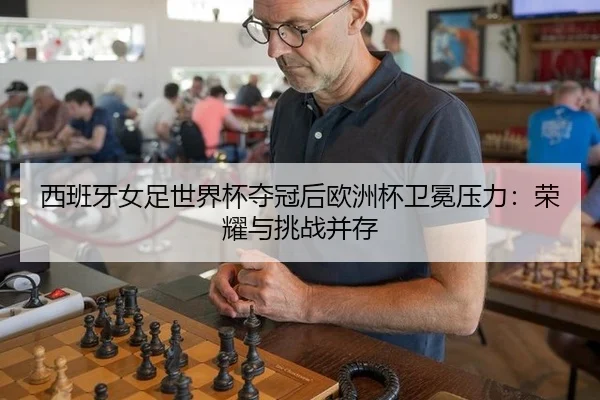 西班牙女足世界杯夺冠后欧洲杯卫冕压力：荣耀与挑战并存