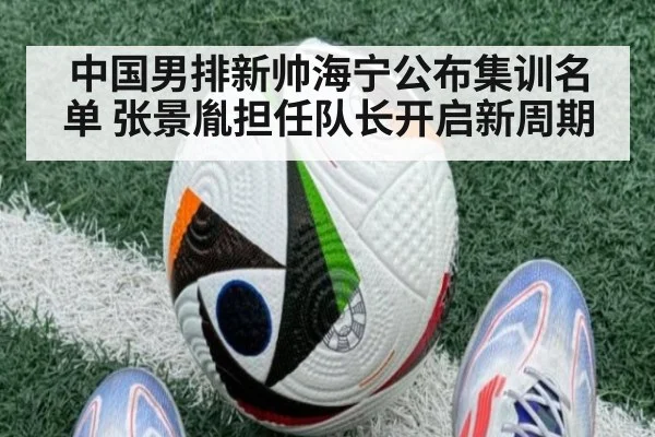 中国男排新帅海宁公布集训名单 张景胤担任队长开启新周期